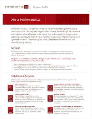Company Proﬁle




About PerformanceG2

PerformanceG2 is a full-service Corporate Performance Management (CPM)
consultancy that can help your organization achieve breakthrough performance
with solutions that allow you to be smart, fast and accurate in analyzing and
reporting your results. We o er a comprehensive package of performance man-
agement solutions, delivered by our team of experienced consultants and
award-winning trainers.

Mission
The PerformanceG2 name reﬂects our core mission. In the U.S. military, the code name for intelligence is
“G-2” – the information, analysis, reports that enable strategy to be translated into tactical decisions that
optimize performance.

Our goal is to ensure that our clients have the right G-2 about their business – customers, products,
markets and people to ensure success. We do so by:
  ▪
      Gaining a deep understanding of business goals and objectives
  ▪
      Partnering with the best technology companies and providing cutting-edge corporate management software
  ▪
      Delivering expert consultants with strong technical skills and solid business experience
  ▪
      Providing services that are designed to maximize the return on performance technology investments



Solutions & Services
PerformanceG2’s range of services include full life-cycle project consulting for performance management and
on-site Cognos performance management training:


       Our consulting services run the range from                          PerformanceG2 o ers comprehensive business
       comprehensive multi-phase performance manage-                       intelligence (BI) tools for reporting, dashboards,
       ment projects to small, targeted engagements                        scorecards and analytics to successfully track and
       designed to achieve speciﬁc results.                                drive performance.


       Our consultants are available for short or                          Our 24/7 support service, SupportLink™ enables
       long-term sta ng engagements – designed to                          you to take advantage of our deep database, data
       provide you with the beneﬁts of our technical and                   warehouse and Cognos BI, EP and TM1 experience
       business experience without the cost of hiring a                    at a fraction of the cost of hiring full-time IT
       full-time employee.                                                 employees.

                          -
       PerformanceG2 o ers a full curriculum of onsite                     Our data managment capbilities can optimize the
       Cognos training - either customized courses using                   value of the data in your company, and our
       our clients’ own data, or in standard Cognos                        budgeting, forecasting and reporting tools can
       course material.                                                    help you plan e ectively.
 