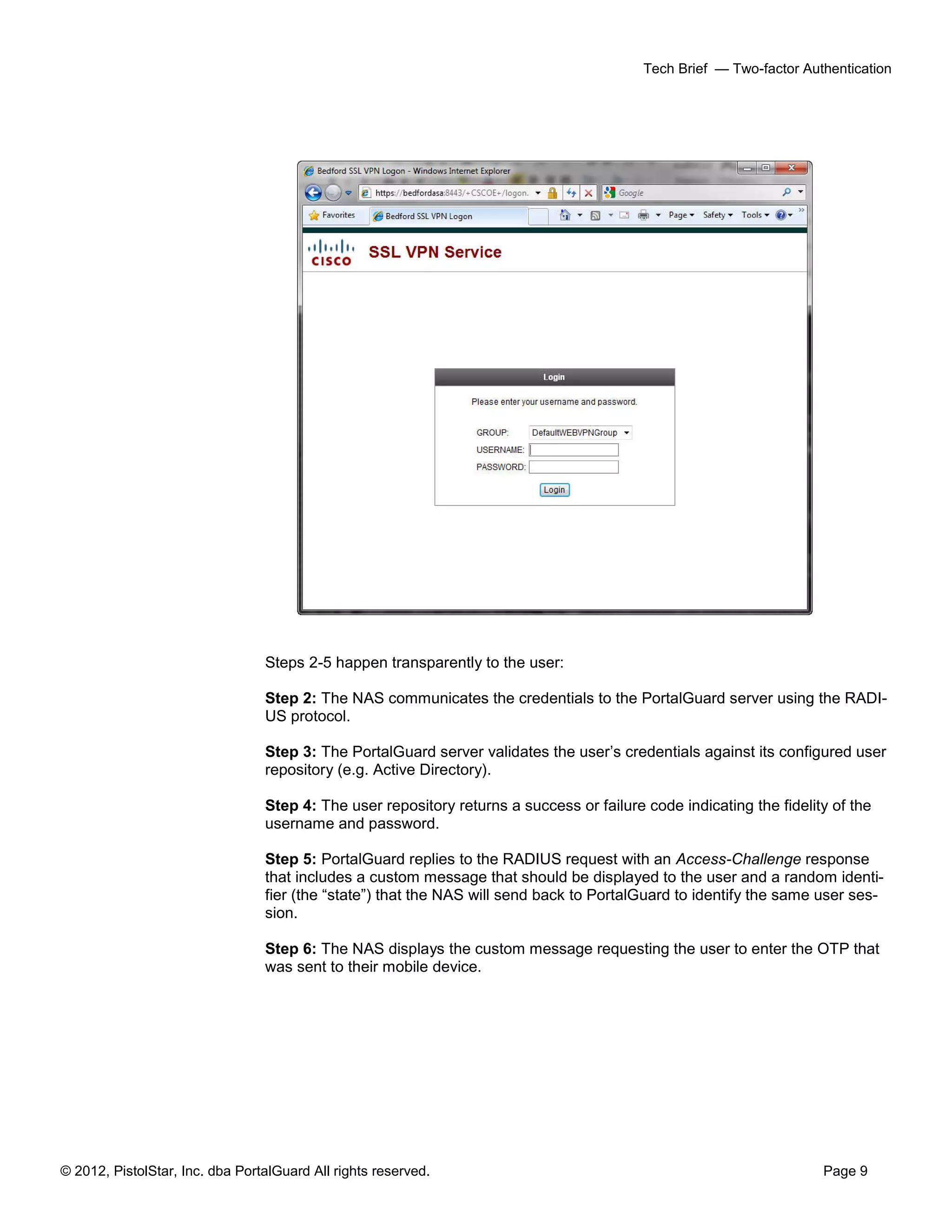 © 2012, PistolStar, Inc. dba PortalGuard All rights reserved. Page 9
Tech Brief — Two-factor Authentication
Steps 2-5 happen transparently to the user:
Step 2: The NAS communicates the credentials to the PortalGuard server using the RADI-
US protocol.
Step 3: The PortalGuard server validates the user’s credentials against its configured user
repository (e.g. Active Directory).
Step 4: The user repository returns a success or failure code indicating the fidelity of the
username and password.
Step 5: PortalGuard replies to the RADIUS request with an Access-Challenge response
that includes a custom message that should be displayed to the user and a random identi-
fier (the “state”) that the NAS will send back to PortalGuard to identify the same user ses-
sion.
Step 6: The NAS displays the custom message requesting the user to enter the OTP that
was sent to their mobile device.
 