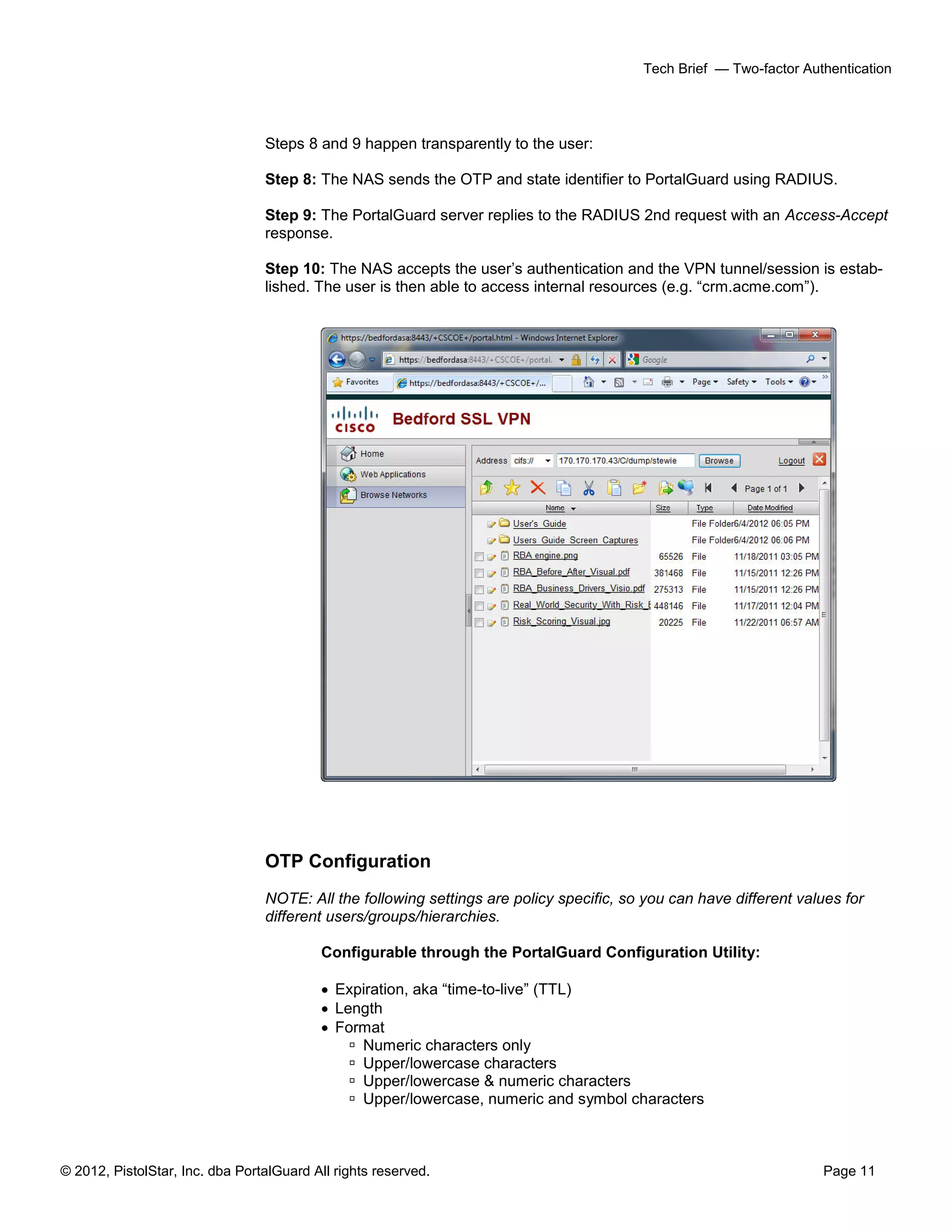 © 2012, PistolStar, Inc. dba PortalGuard All rights reserved. Page 11
Tech Brief — Two-factor Authentication
Steps 8 and 9 happen transparently to the user:
Step 8: The NAS sends the OTP and state identifier to PortalGuard using RADIUS.
Step 9: The PortalGuard server replies to the RADIUS 2nd request with an Access-Accept
response.
Step 10: The NAS accepts the user’s authentication and the VPN tunnel/session is estab-
lished. The user is then able to access internal resources (e.g. “crm.acme.com”).
OTP Configuration
NOTE: All the following settings are policy specific, so you can have different values for
different users/groups/hierarchies.
Configurable through the PortalGuard Configuration Utility:
 Expiration, aka “time-to-live” (TTL)
 Length
 Format
 Numeric characters only
 Upper/lowercase characters
 Upper/lowercase & numeric characters
 Upper/lowercase, numeric and symbol characters
 