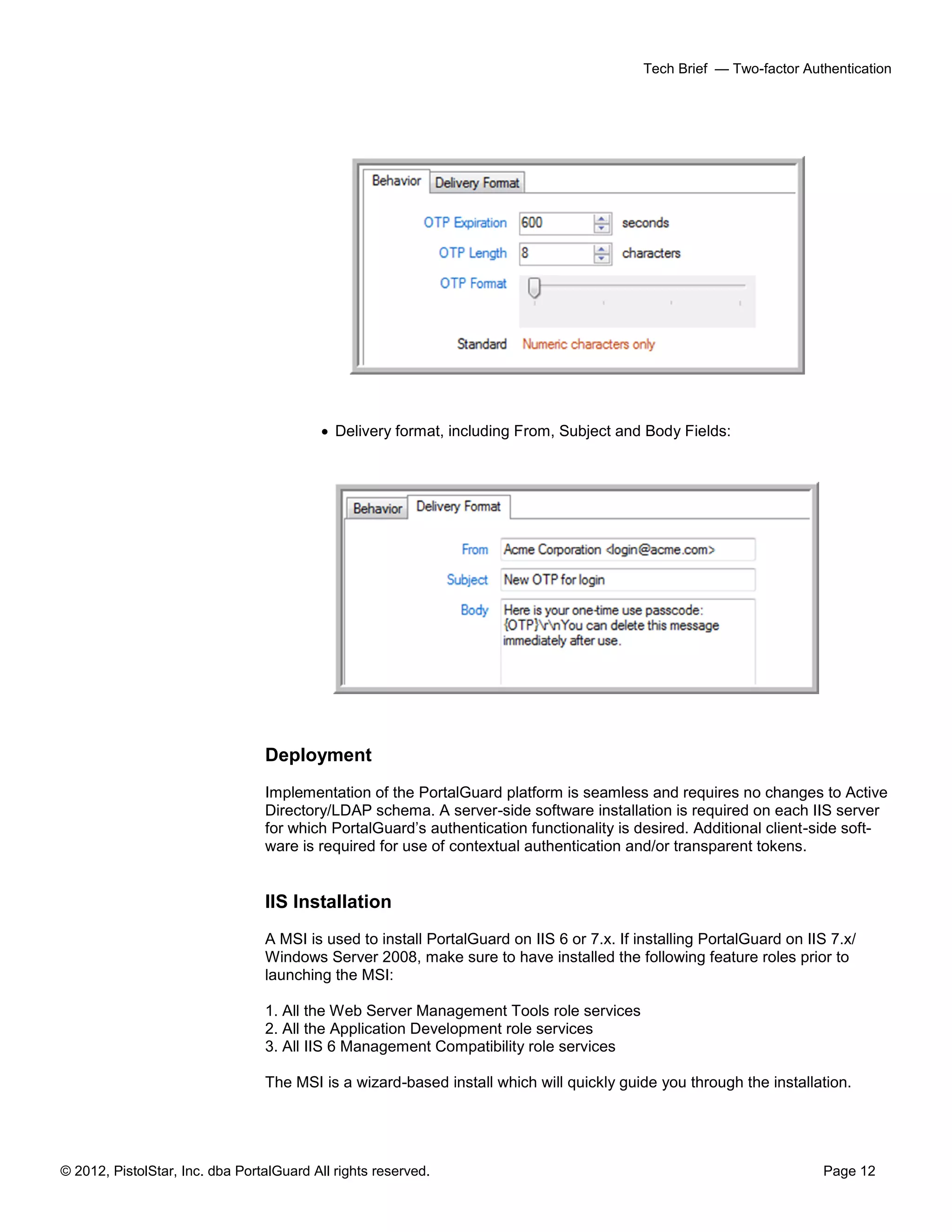 © 2012, PistolStar, Inc. dba PortalGuard All rights reserved. Page 12
Tech Brief — Two-factor Authentication
 Delivery format, including From, Subject and Body Fields:
Deployment
Implementation of the PortalGuard platform is seamless and requires no changes to Active
Directory/LDAP schema. A server-side software installation is required on each IIS server
for which PortalGuard’s authentication functionality is desired. Additional client-side soft-
ware is required for use of contextual authentication and/or transparent tokens.
IIS Installation
A MSI is used to install PortalGuard on IIS 6 or 7.x. If installing PortalGuard on IIS 7.x/
Windows Server 2008, make sure to have installed the following feature roles prior to
launching the MSI:
1. All the Web Server Management Tools role services
2. All the Application Development role services
3. All IIS 6 Management Compatibility role services
The MSI is a wizard-based install which will quickly guide you through the installation.
 