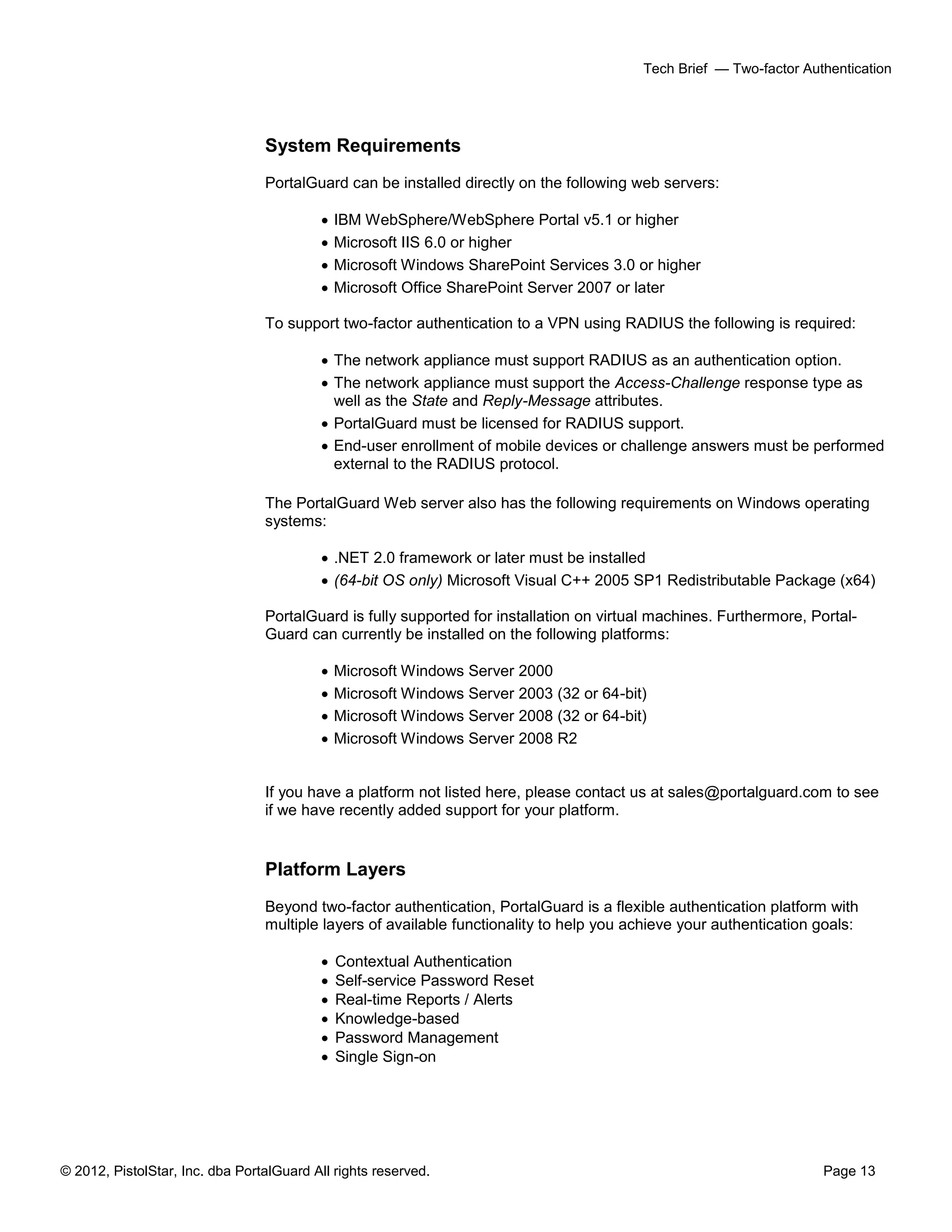 © 2012, PistolStar, Inc. dba PortalGuard All rights reserved. Page 13
Tech Brief — Two-factor Authentication
System Requirements
PortalGuard can be installed directly on the following web servers:
 IBM WebSphere/WebSphere Portal v5.1 or higher
 Microsoft IIS 6.0 or higher
 Microsoft Windows SharePoint Services 3.0 or higher
 Microsoft Office SharePoint Server 2007 or later
To support two-factor authentication to a VPN using RADIUS the following is required:
 The network appliance must support RADIUS as an authentication option.
 The network appliance must support the Access-Challenge response type as
well as the State and Reply-Message attributes.
 PortalGuard must be licensed for RADIUS support.
 End-user enrollment of mobile devices or challenge answers must be performed
external to the RADIUS protocol.
The PortalGuard Web server also has the following requirements on Windows operating
systems:
 .NET 2.0 framework or later must be installed
 (64-bit OS only) Microsoft Visual C++ 2005 SP1 Redistributable Package (x64)
PortalGuard is fully supported for installation on virtual machines. Furthermore, Portal-
Guard can currently be installed on the following platforms:
 Microsoft Windows Server 2000
 Microsoft Windows Server 2003 (32 or 64-bit)
 Microsoft Windows Server 2008 (32 or 64-bit)
 Microsoft Windows Server 2008 R2
If you have a platform not listed here, please contact us at sales@portalguard.com to see
if we have recently added support for your platform.
Platform Layers
Beyond two-factor authentication, PortalGuard is a flexible authentication platform with
multiple layers of available functionality to help you achieve your authentication goals:
 Contextual Authentication
 Self-service Password Reset
 Real-time Reports / Alerts
 Knowledge-based
 Password Management
 Single Sign-on
 