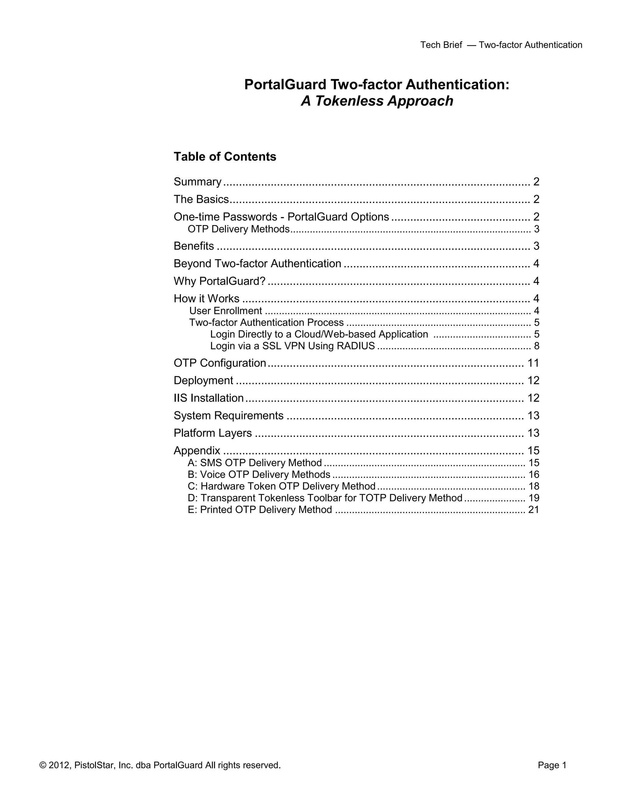 © 2012, PistolStar, Inc. dba PortalGuard All rights reserved. Page 1
Tech Brief — Two-factor Authentication
PortalGuard Two-factor Authentication:
A Tokenless Approach
Table of Contents
Summary................................................................................................. 2
The Basics............................................................................................... 2
One-time Passwords - PortalGuard Options ............................................ 2
OTP Delivery Methods...................................................................................... 3
Benefits ................................................................................................... 3
Beyond Two-factor Authentication ........................................................... 4
Why PortalGuard?................................................................................... 4
How it Works ........................................................................................... 4
User Enrollment ............................................................................................... 4
Two-factor Authentication Process .................................................................. 5
Login Directly to a Cloud/Web-based Application ................................... 5
Login via a SSL VPN Using RADIUS ....................................................... 8
OTP Configuration................................................................................. 11
Deployment ........................................................................................... 12
IIS Installation........................................................................................ 12
System Requirements ........................................................................... 13
Platform Layers ..................................................................................... 13
Appendix ............................................................................................... 15
A: SMS OTP Delivery Method ........................................................................ 15
B: Voice OTP Delivery Methods ..................................................................... 16
C: Hardware Token OTP Delivery Method..................................................... 18
D: Transparent Tokenless Toolbar for TOTP Delivery Method...................... 19
E: Printed OTP Delivery Method .................................................................... 21
 