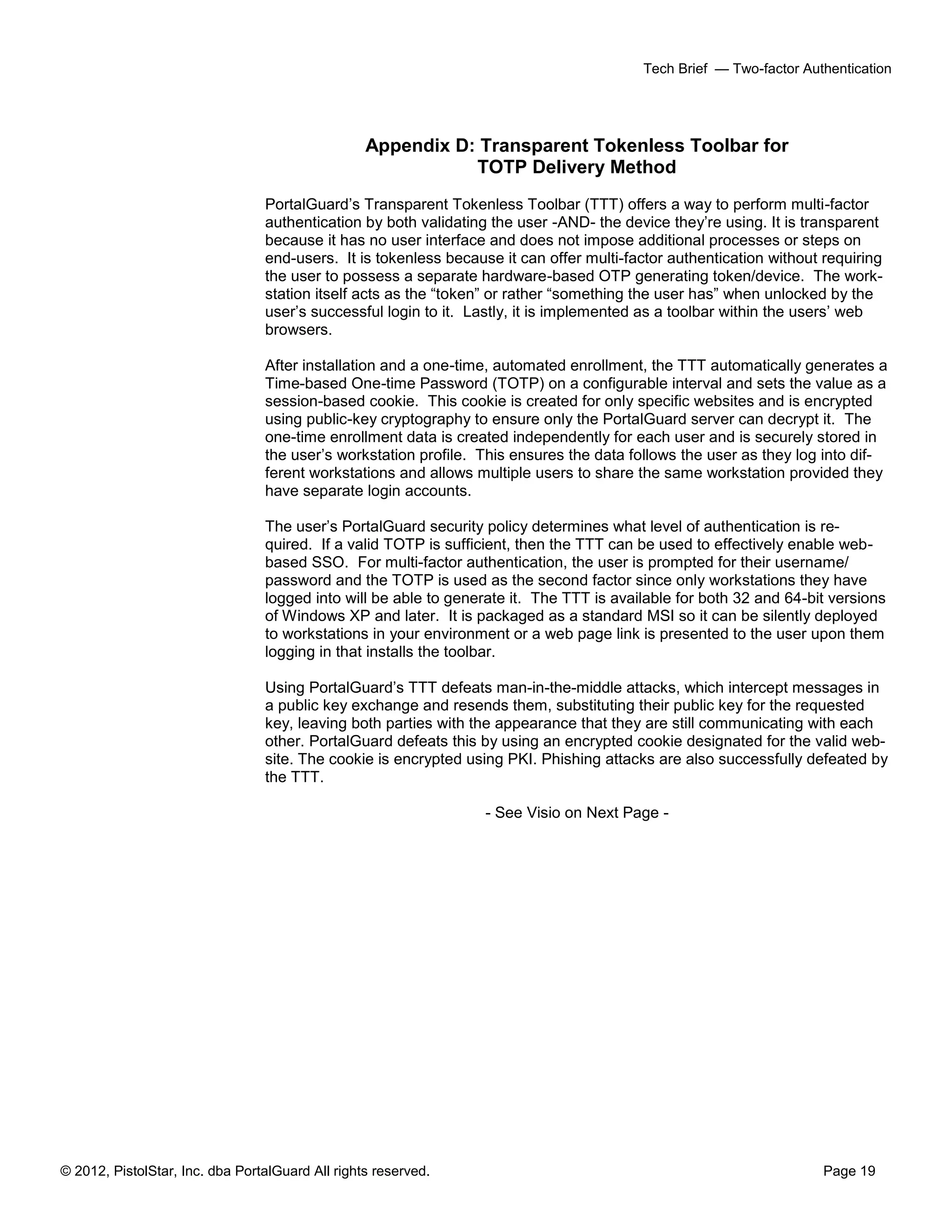 © 2012, PistolStar, Inc. dba PortalGuard All rights reserved. Page 19
Tech Brief — Two-factor Authentication
Appendix D: Transparent Tokenless Toolbar for
TOTP Delivery Method
PortalGuard’s Transparent Tokenless Toolbar (TTT) offers a way to perform multi-factor
authentication by both validating the user -AND- the device they’re using. It is transparent
because it has no user interface and does not impose additional processes or steps on
end-users. It is tokenless because it can offer multi-factor authentication without requiring
the user to possess a separate hardware-based OTP generating token/device. The work-
station itself acts as the “token” or rather “something the user has” when unlocked by the
user’s successful login to it. Lastly, it is implemented as a toolbar within the users’ web
browsers.
After installation and a one-time, automated enrollment, the TTT automatically generates a
Time-based One-time Password (TOTP) on a configurable interval and sets the value as a
session-based cookie. This cookie is created for only specific websites and is encrypted
using public-key cryptography to ensure only the PortalGuard server can decrypt it. The
one-time enrollment data is created independently for each user and is securely stored in
the user’s workstation profile. This ensures the data follows the user as they log into dif-
ferent workstations and allows multiple users to share the same workstation provided they
have separate login accounts.
The user’s PortalGuard security policy determines what level of authentication is re-
quired. If a valid TOTP is sufficient, then the TTT can be used to effectively enable web-
based SSO. For multi-factor authentication, the user is prompted for their username/
password and the TOTP is used as the second factor since only workstations they have
logged into will be able to generate it. The TTT is available for both 32 and 64-bit versions
of Windows XP and later. It is packaged as a standard MSI so it can be silently deployed
to workstations in your environment or a web page link is presented to the user upon them
logging in that installs the toolbar.
Using PortalGuard’s TTT defeats man-in-the-middle attacks, which intercept messages in
a public key exchange and resends them, substituting their public key for the requested
key, leaving both parties with the appearance that they are still communicating with each
other. PortalGuard defeats this by using an encrypted cookie designated for the valid web-
site. The cookie is encrypted using PKI. Phishing attacks are also successfully defeated by
the TTT.
- See Visio on Next Page -
 