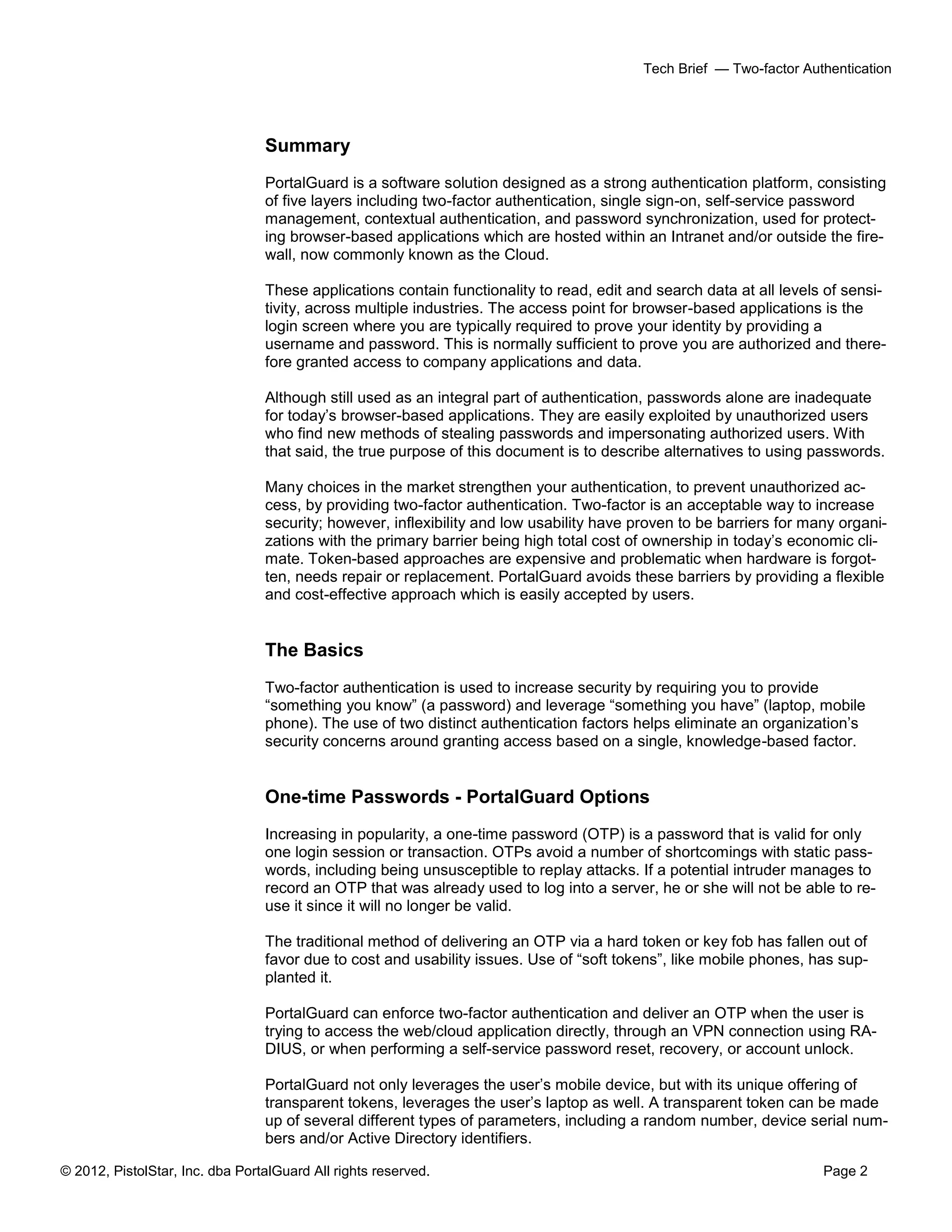 © 2012, PistolStar, Inc. dba PortalGuard All rights reserved. Page 2
Tech Brief — Two-factor Authentication
Summary
PortalGuard is a software solution designed as a strong authentication platform, consisting
of five layers including two-factor authentication, single sign-on, self-service password
management, contextual authentication, and password synchronization, used for protect-
ing browser-based applications which are hosted within an Intranet and/or outside the fire-
wall, now commonly known as the Cloud.
These applications contain functionality to read, edit and search data at all levels of sensi-
tivity, across multiple industries. The access point for browser-based applications is the
login screen where you are typically required to prove your identity by providing a
username and password. This is normally sufficient to prove you are authorized and there-
fore granted access to company applications and data.
Although still used as an integral part of authentication, passwords alone are inadequate
for today’s browser-based applications. They are easily exploited by unauthorized users
who find new methods of stealing passwords and impersonating authorized users. With
that said, the true purpose of this document is to describe alternatives to using passwords.
Many choices in the market strengthen your authentication, to prevent unauthorized ac-
cess, by providing two-factor authentication. Two-factor is an acceptable way to increase
security; however, inflexibility and low usability have proven to be barriers for many organi-
zations with the primary barrier being high total cost of ownership in today’s economic cli-
mate. Token-based approaches are expensive and problematic when hardware is forgot-
ten, needs repair or replacement. PortalGuard avoids these barriers by providing a flexible
and cost-effective approach which is easily accepted by users.
The Basics
Two-factor authentication is used to increase security by requiring you to provide
“something you know” (a password) and leverage “something you have” (laptop, mobile
phone). The use of two distinct authentication factors helps eliminate an organization’s
security concerns around granting access based on a single, knowledge-based factor.
One-time Passwords - PortalGuard Options
Increasing in popularity, a one-time password (OTP) is a password that is valid for only
one login session or transaction. OTPs avoid a number of shortcomings with static pass-
words, including being unsusceptible to replay attacks. If a potential intruder manages to
record an OTP that was already used to log into a server, he or she will not be able to re-
use it since it will no longer be valid.
The traditional method of delivering an OTP via a hard token or key fob has fallen out of
favor due to cost and usability issues. Use of “soft tokens”, like mobile phones, has sup-
planted it.
PortalGuard can enforce two-factor authentication and deliver an OTP when the user is
trying to access the web/cloud application directly, through an VPN connection using RA-
DIUS, or when performing a self-service password reset, recovery, or account unlock.
PortalGuard not only leverages the user’s mobile device, but with its unique offering of
transparent tokens, leverages the user’s laptop as well. A transparent token can be made
up of several different types of parameters, including a random number, device serial num-
bers and/or Active Directory identifiers.
 