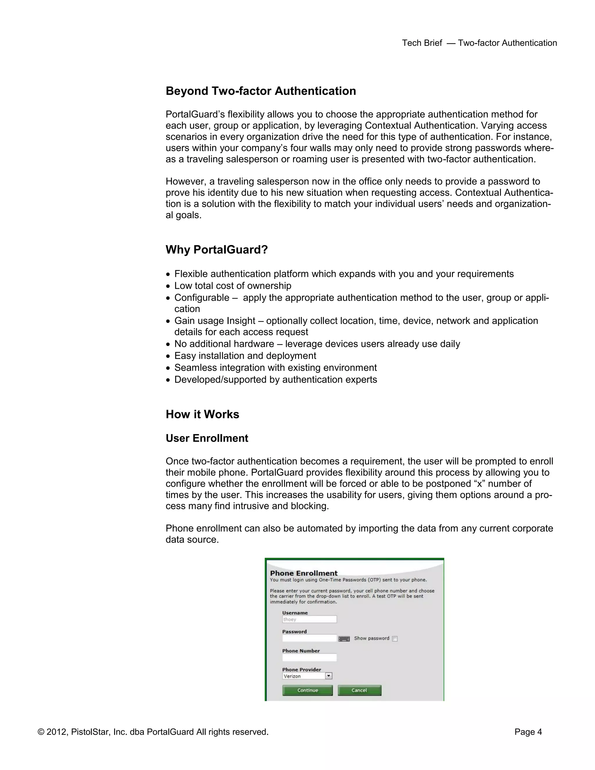 © 2012, PistolStar, Inc. dba PortalGuard All rights reserved. Page 4
Tech Brief — Two-factor Authentication
Beyond Two-factor Authentication
PortalGuard’s flexibility allows you to choose the appropriate authentication method for
each user, group or application, by leveraging Contextual Authentication. Varying access
scenarios in every organization drive the need for this type of authentication. For instance,
users within your company’s four walls may only need to provide strong passwords where-
as a traveling salesperson or roaming user is presented with two-factor authentication.
However, a traveling salesperson now in the office only needs to provide a password to
prove his identity due to his new situation when requesting access. Contextual Authentica-
tion is a solution with the flexibility to match your individual users’ needs and organization-
al goals.
Why PortalGuard?
 Flexible authentication platform which expands with you and your requirements
 Low total cost of ownership
 Configurable – apply the appropriate authentication method to the user, group or appli-
cation
 Gain usage Insight – optionally collect location, time, device, network and application
details for each access request
 No additional hardware – leverage devices users already use daily
 Easy installation and deployment
 Seamless integration with existing environment
 Developed/supported by authentication experts
How it Works
User Enrollment
Once two-factor authentication becomes a requirement, the user will be prompted to enroll
their mobile phone. PortalGuard provides flexibility around this process by allowing you to
configure whether the enrollment will be forced or able to be postponed “x” number of
times by the user. This increases the usability for users, giving them options around a pro-
cess many find intrusive and blocking.
Phone enrollment can also be automated by importing the data from any current corporate
data source.
 