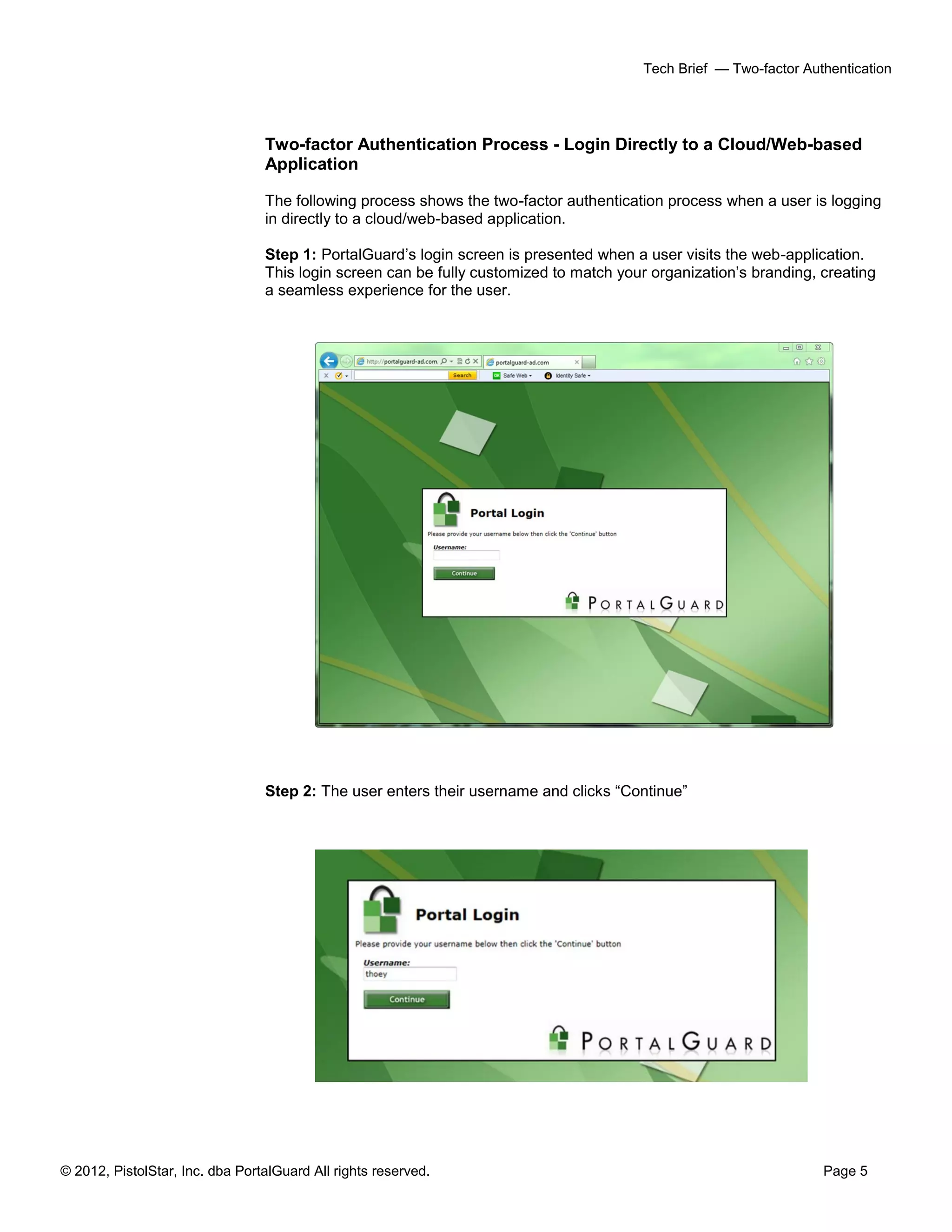 © 2012, PistolStar, Inc. dba PortalGuard All rights reserved. Page 5
Tech Brief — Two-factor Authentication
Two-factor Authentication Process - Login Directly to a Cloud/Web-based
Application
The following process shows the two-factor authentication process when a user is logging
in directly to a cloud/web-based application.
Step 1: PortalGuard’s login screen is presented when a user visits the web-application.
This login screen can be fully customized to match your organization’s branding, creating
a seamless experience for the user.
Step 2: The user enters their username and clicks “Continue”
 