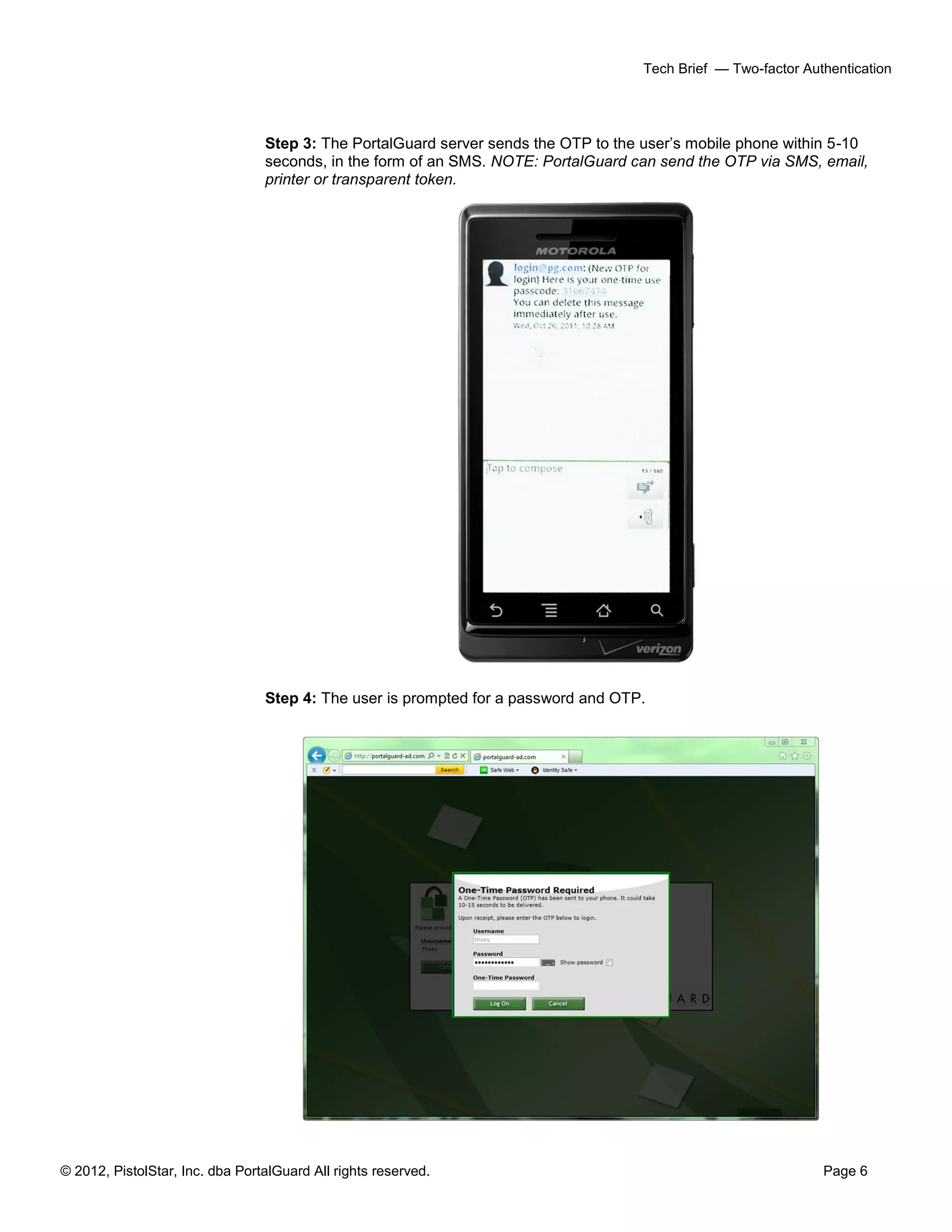 © 2012, PistolStar, Inc. dba PortalGuard All rights reserved. Page 6
Tech Brief — Two-factor Authentication
Step 3: The PortalGuard server sends the OTP to the user’s mobile phone within 5-10
seconds, in the form of an SMS. NOTE: PortalGuard can send the OTP via SMS, email,
printer or transparent token.
Step 4: The user is prompted for a password and OTP.
 