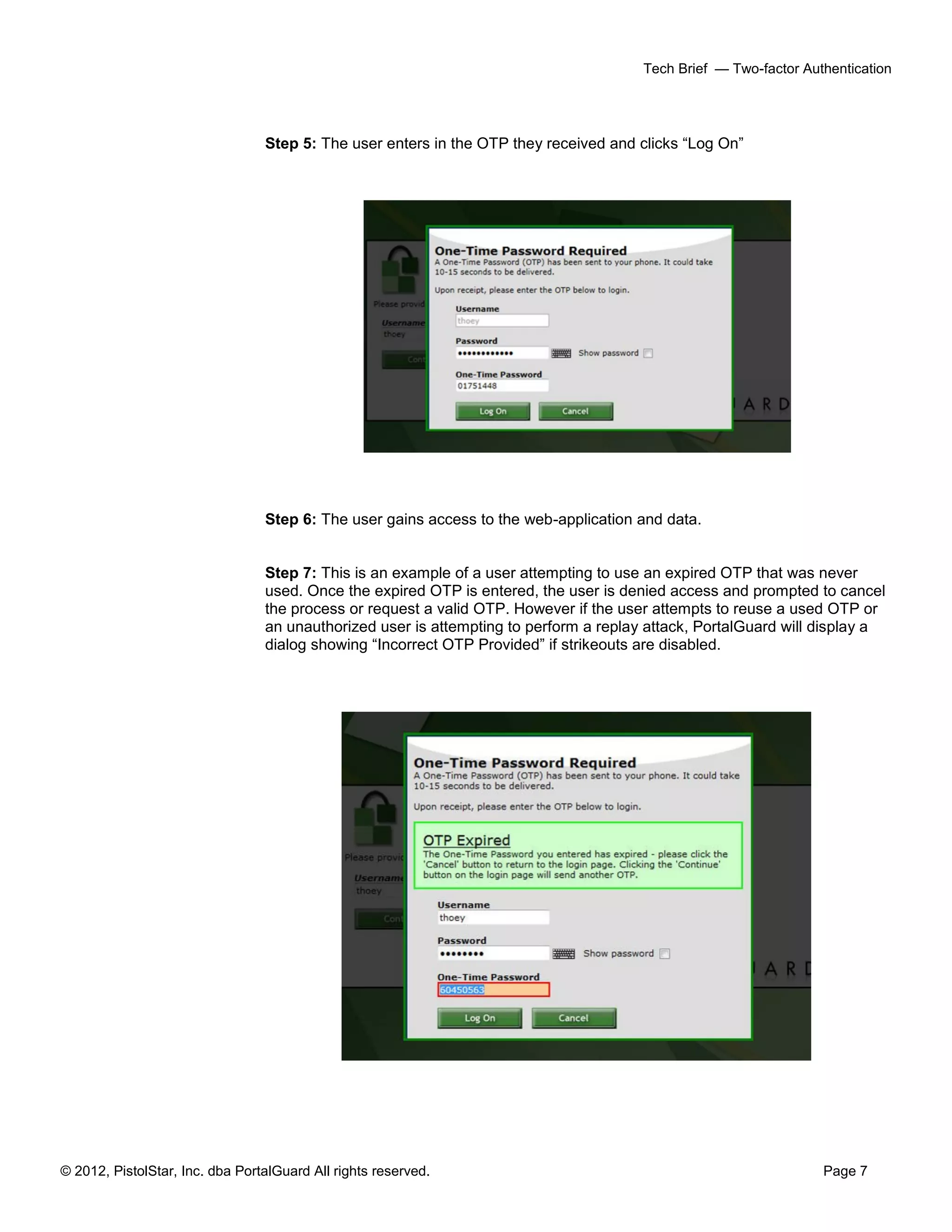 © 2012, PistolStar, Inc. dba PortalGuard All rights reserved. Page 7
Tech Brief — Two-factor Authentication
Step 5: The user enters in the OTP they received and clicks “Log On”
Step 6: The user gains access to the web-application and data.
Step 7: This is an example of a user attempting to use an expired OTP that was never
used. Once the expired OTP is entered, the user is denied access and prompted to cancel
the process or request a valid OTP. However if the user attempts to reuse a used OTP or
an unauthorized user is attempting to perform a replay attack, PortalGuard will display a
dialog showing “Incorrect OTP Provided” if strikeouts are disabled.
 