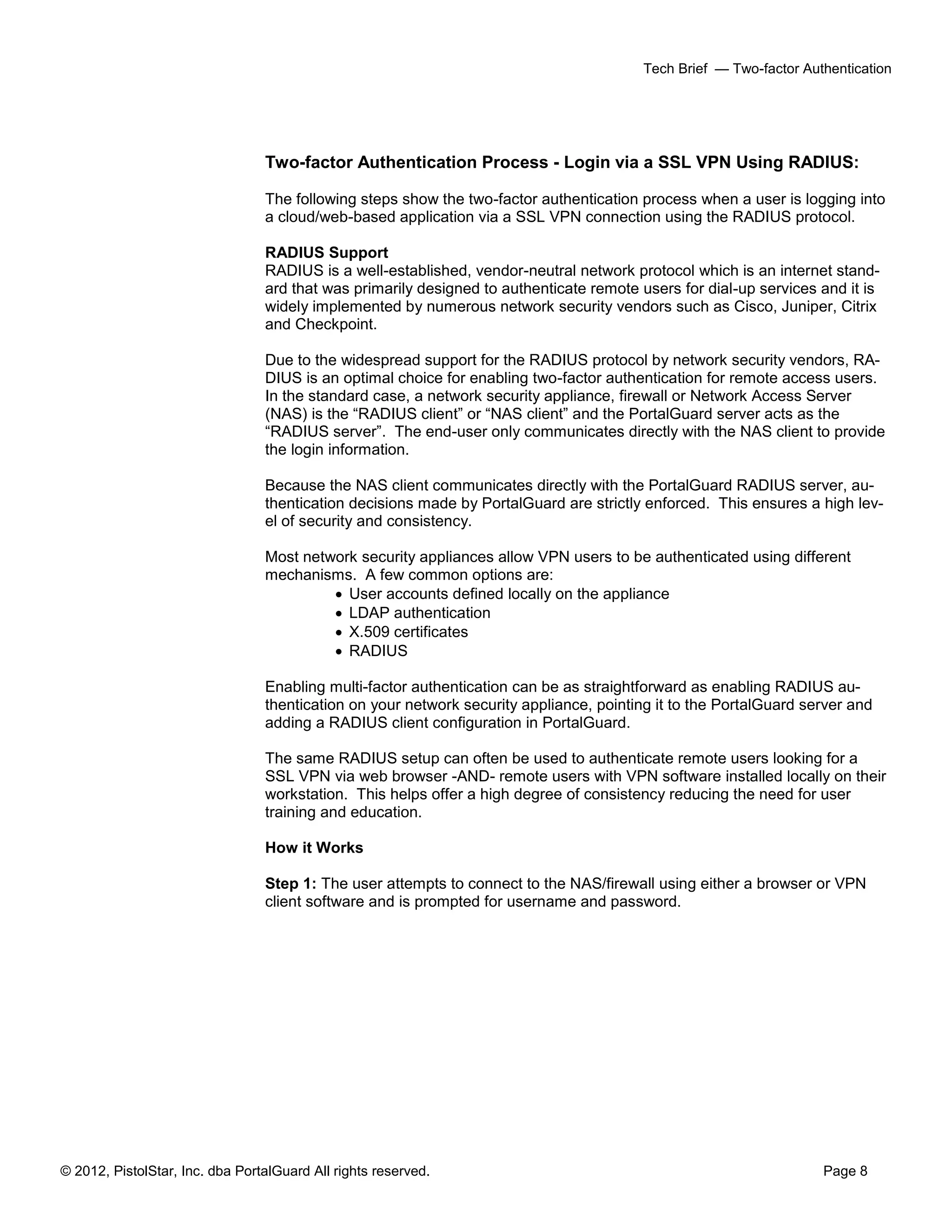 © 2012, PistolStar, Inc. dba PortalGuard All rights reserved. Page 8
Tech Brief — Two-factor Authentication
Two-factor Authentication Process - Login via a SSL VPN Using RADIUS:
The following steps show the two-factor authentication process when a user is logging into
a cloud/web-based application via a SSL VPN connection using the RADIUS protocol.
RADIUS Support
RADIUS is a well-established, vendor-neutral network protocol which is an internet stand-
ard that was primarily designed to authenticate remote users for dial-up services and it is
widely implemented by numerous network security vendors such as Cisco, Juniper, Citrix
and Checkpoint.
Due to the widespread support for the RADIUS protocol by network security vendors, RA-
DIUS is an optimal choice for enabling two-factor authentication for remote access users.
In the standard case, a network security appliance, firewall or Network Access Server
(NAS) is the “RADIUS client” or “NAS client” and the PortalGuard server acts as the
“RADIUS server”. The end-user only communicates directly with the NAS client to provide
the login information.
Because the NAS client communicates directly with the PortalGuard RADIUS server, au-
thentication decisions made by PortalGuard are strictly enforced. This ensures a high lev-
el of security and consistency.
Most network security appliances allow VPN users to be authenticated using different
mechanisms. A few common options are:
 User accounts defined locally on the appliance
 LDAP authentication
 X.509 certificates
 RADIUS
Enabling multi-factor authentication can be as straightforward as enabling RADIUS au-
thentication on your network security appliance, pointing it to the PortalGuard server and
adding a RADIUS client configuration in PortalGuard.
The same RADIUS setup can often be used to authenticate remote users looking for a
SSL VPN via web browser -AND- remote users with VPN software installed locally on their
workstation. This helps offer a high degree of consistency reducing the need for user
training and education.
How it Works
Step 1: The user attempts to connect to the NAS/firewall using either a browser or VPN
client software and is prompted for username and password.
 