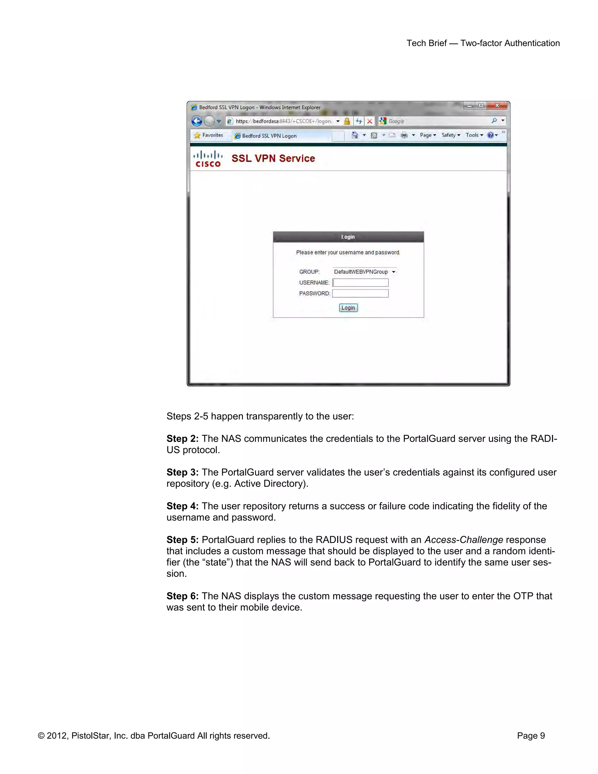 Tech Brief — Two-factor Authentication




                                 Steps 2-5 happen transparently to the user:

                                 Step 2: The NAS communicates the credentials to the PortalGuard server using the RADI-
                                 US protocol.

                                 Step 3: The PortalGuard server validates the user’s credentials against its configured user
                                 repository (e.g. Active Directory).

                                 Step 4: The user repository returns a success or failure code indicating the fidelity of the
                                 username and password.

                                 Step 5: PortalGuard replies to the RADIUS request with an Access-Challenge response
                                 that includes a custom message that should be displayed to the user and a random identi-
                                 fier (the “state”) that the NAS will send back to PortalGuard to identify the same user ses-
                                 sion.

                                 Step 6: The NAS displays the custom message requesting the user to enter the OTP that
                                 was sent to their mobile device.




© 2012, PistolStar, Inc. dba PortalGuard All rights reserved.                                                         Page 9
 