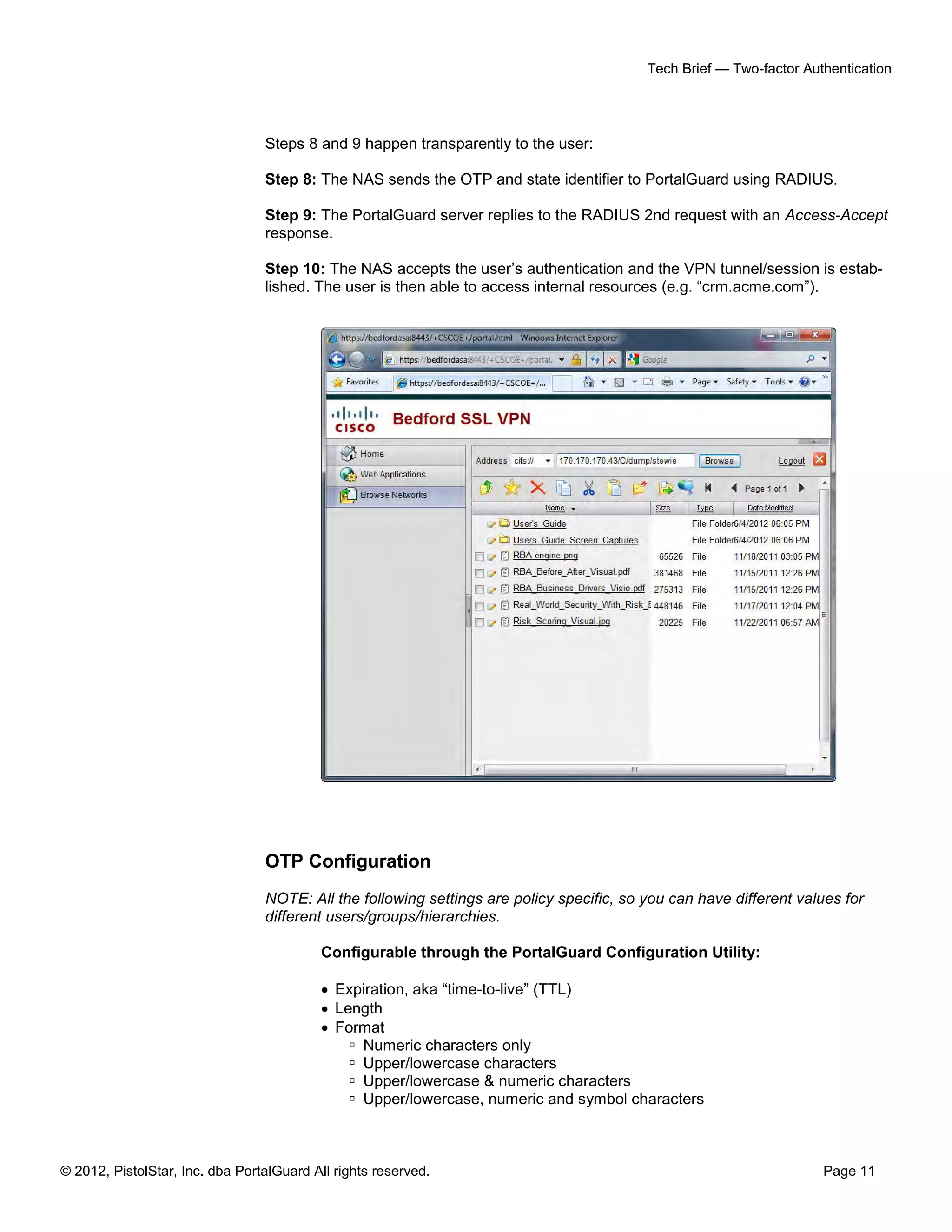 Tech Brief — Two-factor Authentication




                                 Steps 8 and 9 happen transparently to the user:

                                 Step 8: The NAS sends the OTP and state identifier to PortalGuard using RADIUS.

                                 Step 9: The PortalGuard server replies to the RADIUS 2nd request with an Access-Accept
                                 response.

                                 Step 10: The NAS accepts the user’s authentication and the VPN tunnel/session is estab-
                                 lished. The user is then able to access internal resources (e.g. “crm.acme.com”).




                                 OTP Configuration
                                 NOTE: All the following settings are policy specific, so you can have different values for
                                 different users/groups/hierarchies.

                                           Configurable through the PortalGuard Configuration Utility:

                                            Expiration, aka “time-to-live” (TTL)
                                            Length
                                            Format
                                                Numeric characters only
                                                Upper/lowercase characters
                                                Upper/lowercase & numeric characters
                                                Upper/lowercase, numeric and symbol characters



© 2012, PistolStar, Inc. dba PortalGuard All rights reserved.                                                        Page 11
 