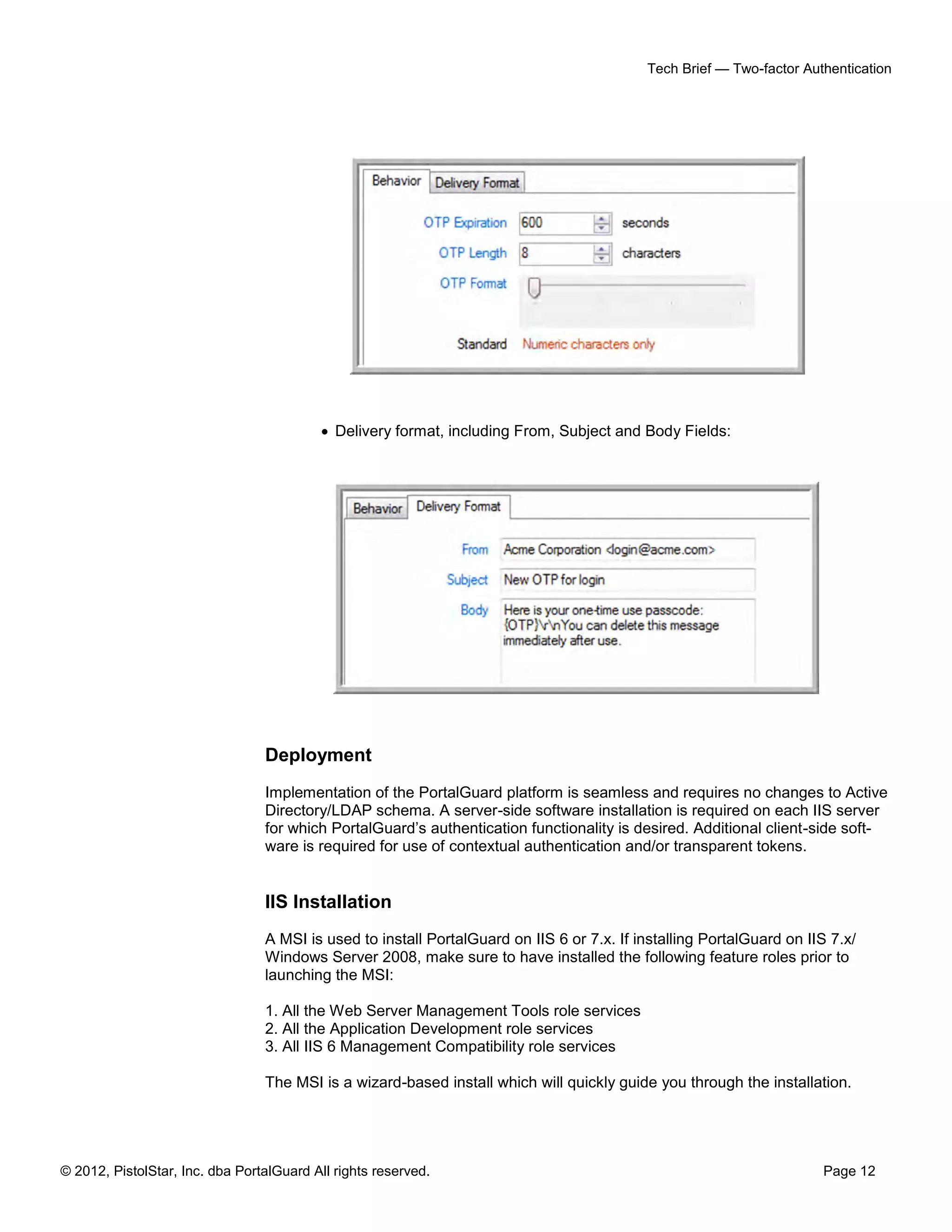 Tech Brief — Two-factor Authentication




                                            Delivery format, including From, Subject and Body Fields:




                                 Deployment
                                 Implementation of the PortalGuard platform is seamless and requires no changes to Active
                                 Directory/LDAP schema. A server-side software installation is required on each IIS server
                                 for which PortalGuard’s authentication functionality is desired. Additional client-side soft-
                                 ware is required for use of contextual authentication and/or transparent tokens.


                                 IIS Installation
                                 A MSI is used to install PortalGuard on IIS 6 or 7.x. If installing PortalGuard on IIS 7.x/
                                 Windows Server 2008, make sure to have installed the following feature roles prior to
                                 launching the MSI:

                                 1. All the Web Server Management Tools role services
                                 2. All the Application Development role services
                                 3. All IIS 6 Management Compatibility role services

                                 The MSI is a wizard-based install which will quickly guide you through the installation.




© 2012, PistolStar, Inc. dba PortalGuard All rights reserved.                                                         Page 12
 