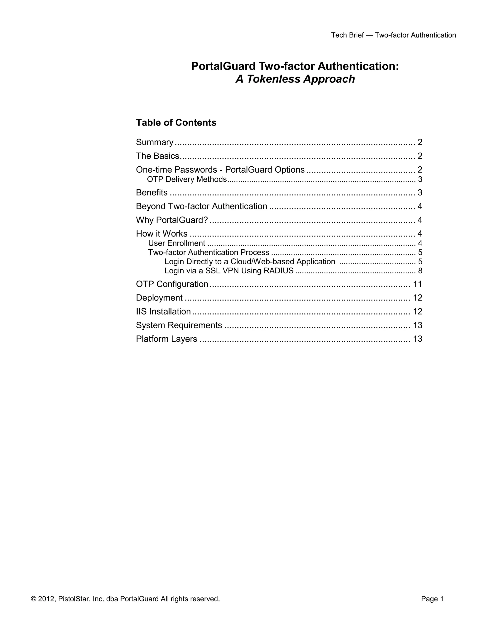 Tech Brief — Two-factor Authentication



                                                      PortalGuard Two-factor Authentication:
                                                              A Tokenless Approach


                                 Table of Contents

                                 Summary ................................................................................................. 2
                                 The Basics............................................................................................... 2
                                 One-time Passwords - PortalGuard Options ............................................ 2
                                     OTP Delivery Methods...................................................................................... 3
                                 Benefits ................................................................................................... 3
                                 Beyond Two-factor Authentication ........................................................... 4
                                 Why PortalGuard? ................................................................................... 4
                                 How it Works ........................................................................................... 4
                                     User Enrollment ............................................................................................... 4
                                     Two-factor Authentication Process .................................................................. 5
                                         Login Directly to a Cloud/Web-based Application ................................... 5
                                         Login via a SSL VPN Using RADIUS ....................................................... 8
                                 OTP Configuration ................................................................................. 11
                                 Deployment ........................................................................................... 12
                                 IIS Installation ........................................................................................ 12
                                 System Requirements ........................................................................... 13
                                 Platform Layers ..................................................................................... 13




© 2012, PistolStar, Inc. dba PortalGuard All rights reserved.                                                                                        Page 1
 