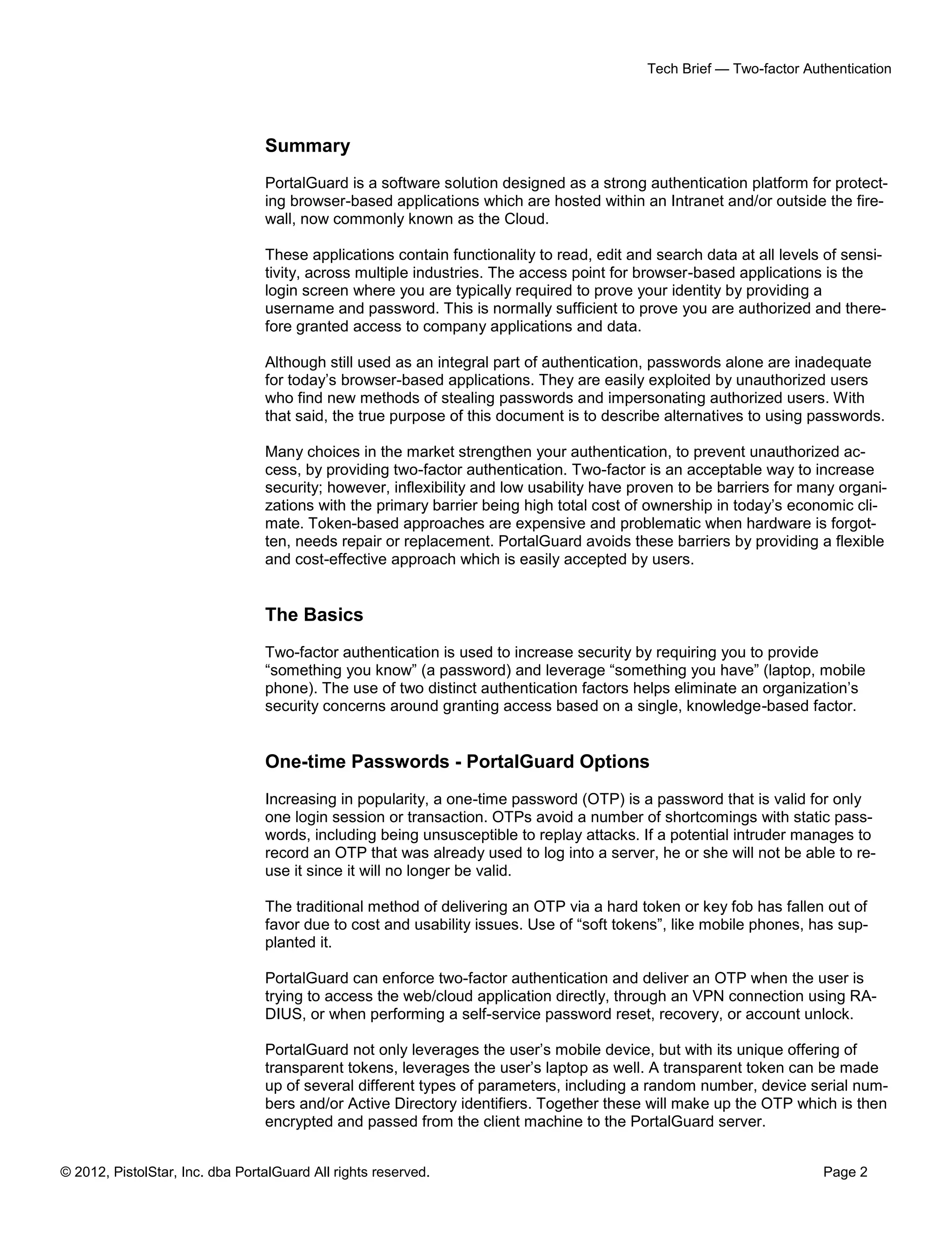 Tech Brief — Two-factor Authentication




                                 Summary
                                 PortalGuard is a software solution designed as a strong authentication platform for protect-
                                 ing browser-based applications which are hosted within an Intranet and/or outside the fire-
                                 wall, now commonly known as the Cloud.

                                 These applications contain functionality to read, edit and search data at all levels of sensi-
                                 tivity, across multiple industries. The access point for browser-based applications is the
                                 login screen where you are typically required to prove your identity by providing a
                                 username and password. This is normally sufficient to prove you are authorized and there-
                                 fore granted access to company applications and data.

                                 Although still used as an integral part of authentication, passwords alone are inadequate
                                 for today’s browser-based applications. They are easily exploited by unauthorized users
                                 who find new methods of stealing passwords and impersonating authorized users. With
                                 that said, the true purpose of this document is to describe alternatives to using passwords.

                                 Many choices in the market strengthen your authentication, to prevent unauthorized ac-
                                 cess, by providing two-factor authentication. Two-factor is an acceptable way to increase
                                 security; however, inflexibility and low usability have proven to be barriers for many organi-
                                 zations with the primary barrier being high total cost of ownership in today’s economic cli-
                                 mate. Token-based approaches are expensive and problematic when hardware is forgot-
                                 ten, needs repair or replacement. PortalGuard avoids these barriers by providing a flexible
                                 and cost-effective approach which is easily accepted by users.


                                 The Basics
                                 Two-factor authentication is used to increase security by requiring you to provide
                                 “something you know” (a password) and leverage “something you have” (laptop, mobile
                                 phone). The use of two distinct authentication factors helps eliminate an organization’s
                                 security concerns around granting access based on a single, knowledge-based factor.


                                 One-time Passwords - PortalGuard Options
                                 Increasing in popularity, a one-time password (OTP) is a password that is valid for only
                                 one login session or transaction. OTPs avoid a number of shortcomings with static pass-
                                 words, including being unsusceptible to replay attacks. If a potential intruder manages to
                                 record an OTP that was already used to log into a server, he or she will not be able to re-
                                 use it since it will no longer be valid.

                                 The traditional method of delivering an OTP via a hard token or key fob has fallen out of
                                 favor due to cost and usability issues. Use of “soft tokens”, like mobile phones, has sup-
                                 planted it.

                                 PortalGuard can enforce two-factor authentication and deliver an OTP when the user is
                                 trying to access the web/cloud application directly, through an VPN connection using RA-
                                 DIUS, or when performing a self-service password reset, recovery, or account unlock.

                                 PortalGuard not only leverages the user’s mobile device, but with its unique offering of
                                 transparent tokens, leverages the user’s laptop as well. A transparent token can be made
                                 up of several different types of parameters, including a random number, device serial num-
                                 bers and/or Active Directory identifiers. Together these will make up the OTP which is then
                                 encrypted and passed from the client machine to the PortalGuard server.


© 2012, PistolStar, Inc. dba PortalGuard All rights reserved.                                                        Page 2
 