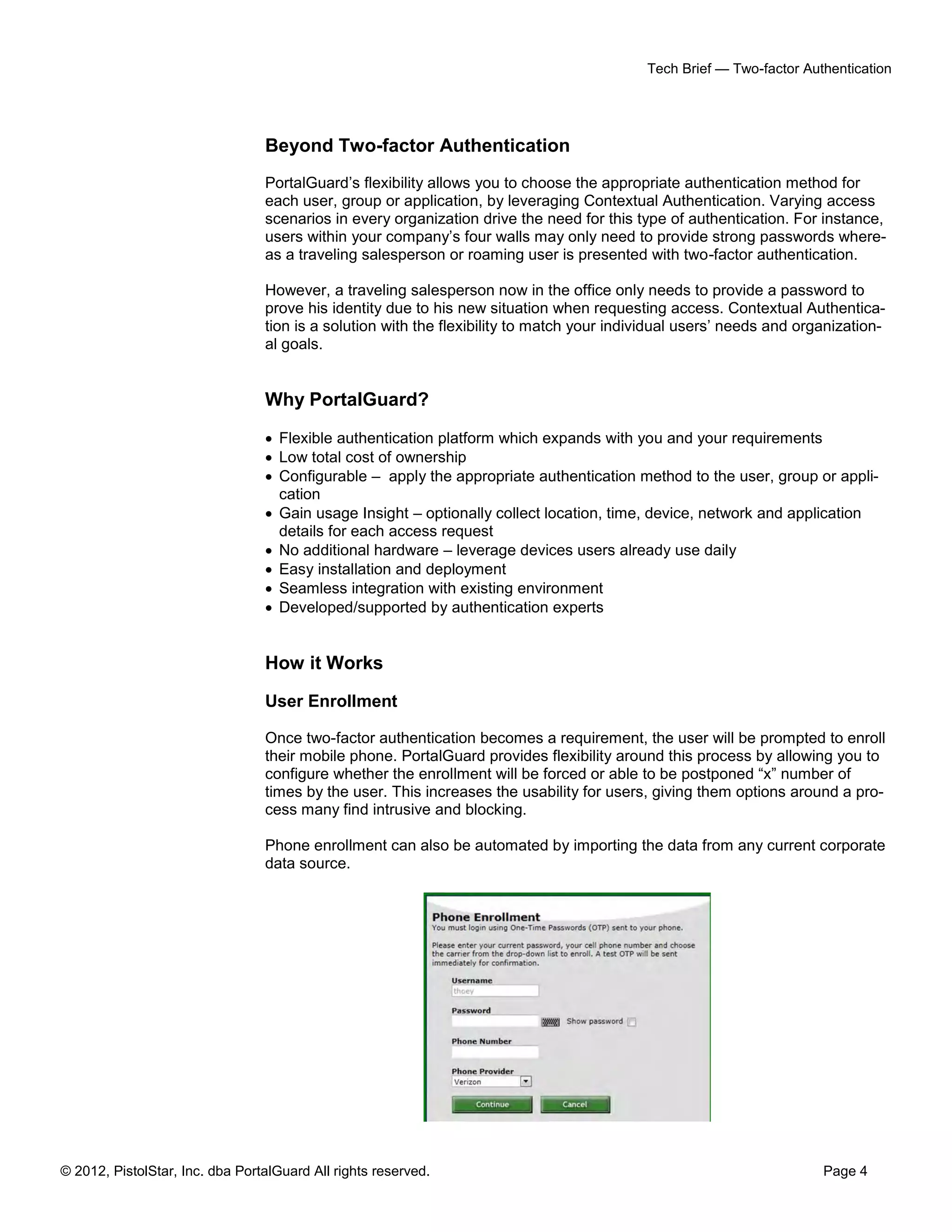 Tech Brief — Two-factor Authentication




                                 Beyond Two-factor Authentication
                                 PortalGuard’s flexibility allows you to choose the appropriate authentication method for
                                 each user, group or application, by leveraging Contextual Authentication. Varying access
                                 scenarios in every organization drive the need for this type of authentication. For instance,
                                 users within your company’s four walls may only need to provide strong passwords where-
                                 as a traveling salesperson or roaming user is presented with two-factor authentication.

                                 However, a traveling salesperson now in the office only needs to provide a password to
                                 prove his identity due to his new situation when requesting access. Contextual Authentica-
                                 tion is a solution with the flexibility to match your individual users’ needs and organization-
                                 al goals.


                                 Why PortalGuard?

                                  Flexible authentication platform which expands with you and your requirements
                                  Low total cost of ownership
                                  Configurable – apply the appropriate authentication method to the user, group or appli-
                                   cation
                                  Gain usage Insight – optionally collect location, time, device, network and application
                                   details for each access request
                                  No additional hardware – leverage devices users already use daily
                                  Easy installation and deployment
                                  Seamless integration with existing environment
                                  Developed/supported by authentication experts


                                 How it Works

                                 User Enrollment

                                 Once two-factor authentication becomes a requirement, the user will be prompted to enroll
                                 their mobile phone. PortalGuard provides flexibility around this process by allowing you to
                                 configure whether the enrollment will be forced or able to be postponed “x” number of
                                 times by the user. This increases the usability for users, giving them options around a pro-
                                 cess many find intrusive and blocking.

                                 Phone enrollment can also be automated by importing the data from any current corporate
                                 data source.




© 2012, PistolStar, Inc. dba PortalGuard All rights reserved.                                                         Page 4
 