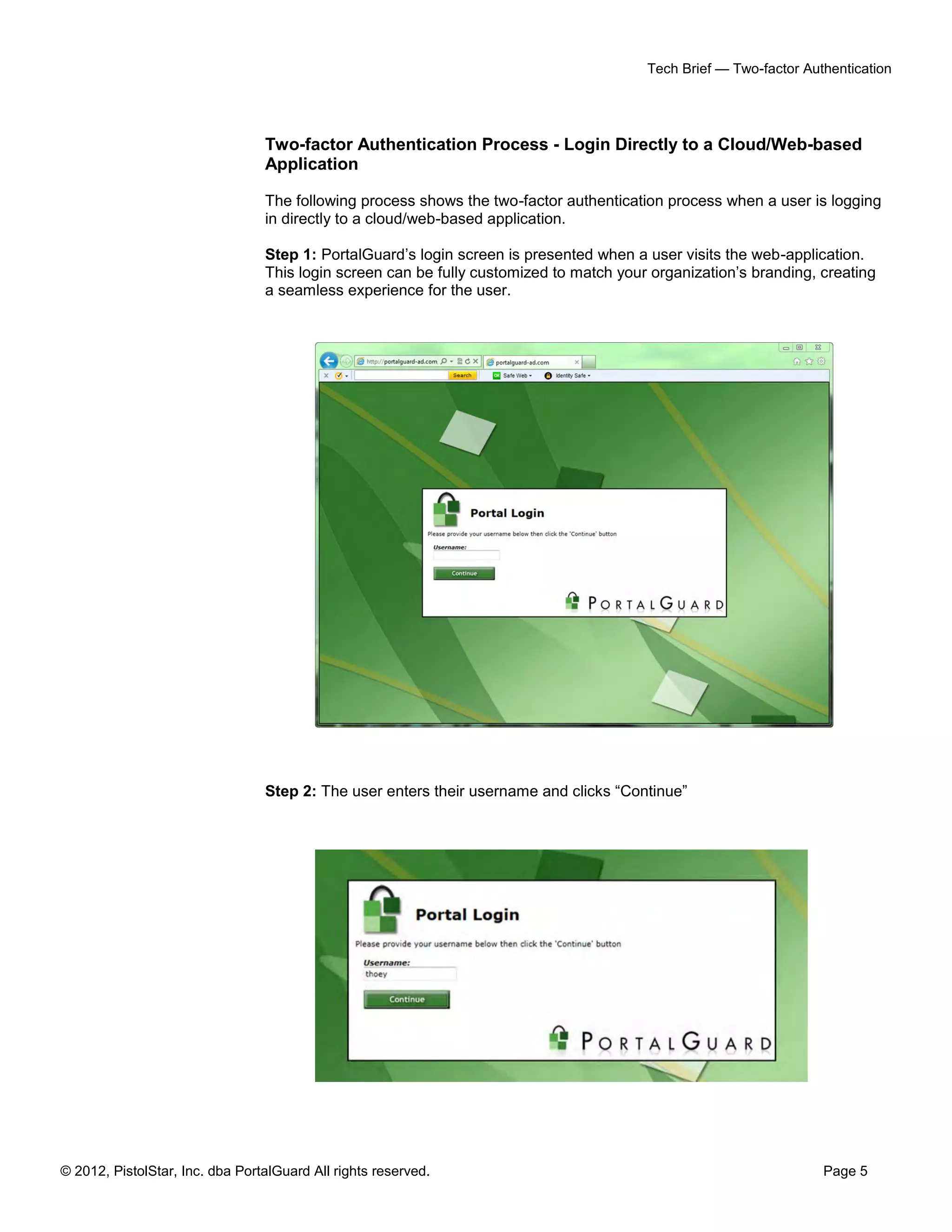 Tech Brief — Two-factor Authentication




                                 Two-factor Authentication Process - Login Directly to a Cloud/Web-based
                                 Application

                                 The following process shows the two-factor authentication process when a user is logging
                                 in directly to a cloud/web-based application.

                                 Step 1: PortalGuard’s login screen is presented when a user visits the web-application.
                                 This login screen can be fully customized to match your organization’s branding, creating
                                 a seamless experience for the user.




                                 Step 2: The user enters their username and clicks “Continue”




© 2012, PistolStar, Inc. dba PortalGuard All rights reserved.                                                      Page 5
 