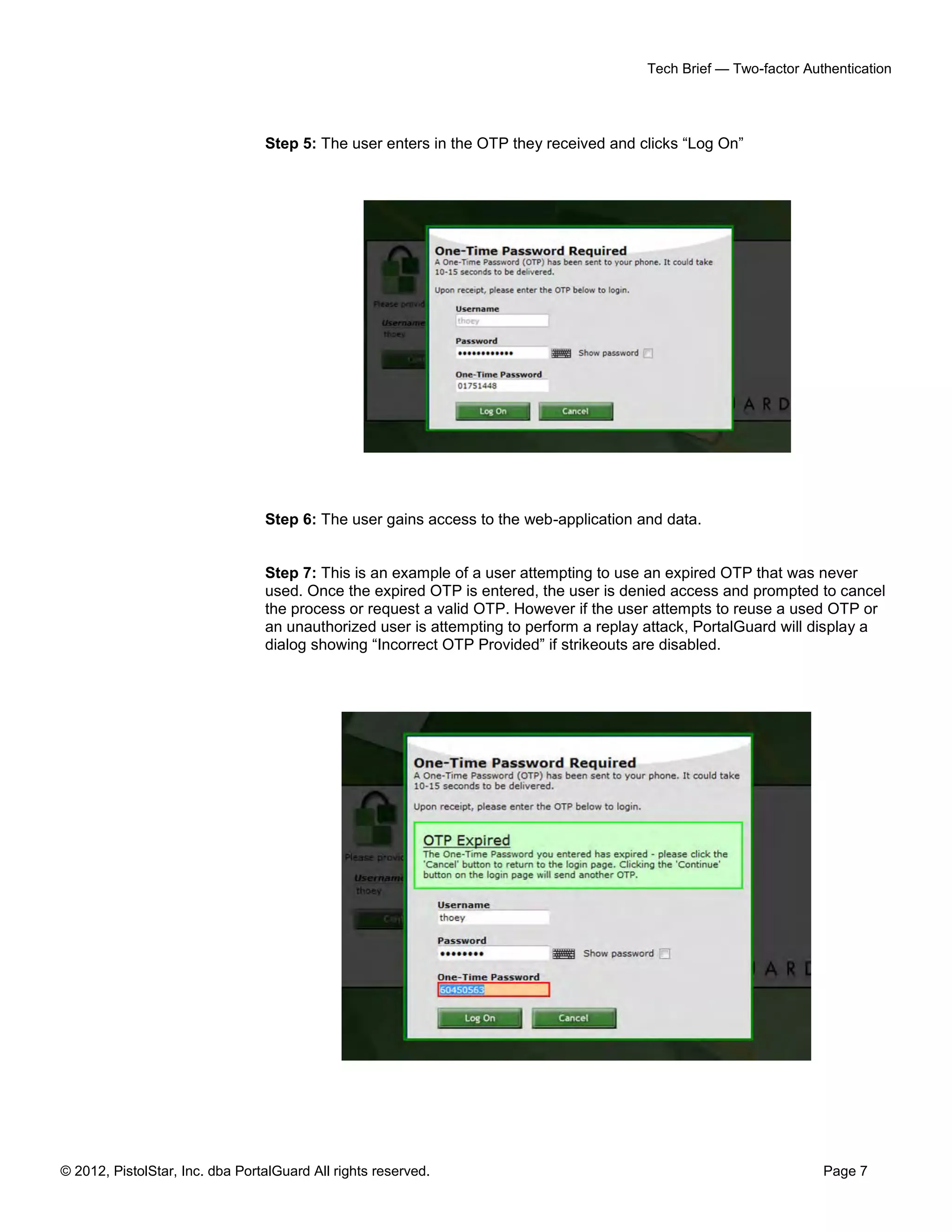 Tech Brief — Two-factor Authentication




                                 Step 5: The user enters in the OTP they received and clicks “Log On”




                                 Step 6: The user gains access to the web-application and data.


                                 Step 7: This is an example of a user attempting to use an expired OTP that was never
                                 used. Once the expired OTP is entered, the user is denied access and prompted to cancel
                                 the process or request a valid OTP. However if the user attempts to reuse a used OTP or
                                 an unauthorized user is attempting to perform a replay attack, PortalGuard will display a
                                 dialog showing “Incorrect OTP Provided” if strikeouts are disabled.




© 2012, PistolStar, Inc. dba PortalGuard All rights reserved.                                                     Page 7
 