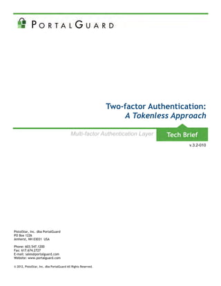 Two-factor Authentication:
                                                                     A Tokenless Approach

                                           Multi-factor Authentication Layer
                                                                                     v.3.2-010




PistolStar, Inc. dba PortalGuard
PO Box 1226
Amherst, NH 03031 USA

Phone: 603.547.1200
Fax: 617.674.2727
E-mail: sales@portalguard.com
Website: www.portalguard.com

© 2012, PistolStar, Inc. dba PortalGuard All Rights Reserved.
 