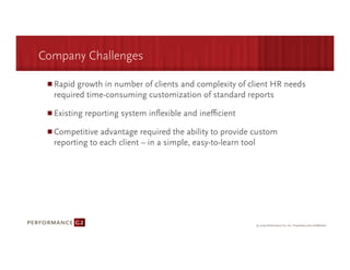 Company Challenges

  Rapid growth in number of clients and complexity of client HR needs
  required time-consuming customization of standard reports 

  Existing reporting system inﬂexible and ineﬃcient

  Competitive advantage required the ability to provide custom
  reporting to each client – in a simple, easy-to-learn tool
 