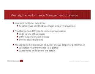 Meeting the Performance Management Challenge

  Improved customer experience
     
Reporting was identiﬁed as a major area of improvement

  Provided custom HR reports to member companies
     
Wide variety of businesses
     
Diﬀering performance metrics
     
Diverse security policies

  Allowed customer executives to quickly analyze corporate performance
      
Corporate HR performance “at-a-glance”
      
Capability to drill down to the details
 