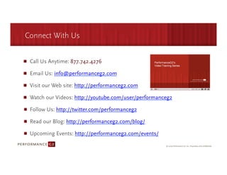 Connect With Us


 Call Us Anytime: 877.742.4276

 Email Us: info@performanceg2.com

 Visit our Web site: http://performanceg2.com

 Watch our Videos: http://youtube.com/user/performanceg2

 Follow Us: http://twitter.com/performanceg2

 Read our Blog: http://performanceg2.com/blog/

 Upcoming Events: http://performanceg2.com/events/
 