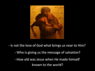 - Is not the love of God what brings us near to Him?
- Who is giving us the message of salvation?
- How old was Jesus when He made himself
known to the world?
 