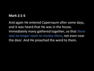 Mark 2:1-5
And again He entered Capernaum after some days,
and it was heard that He was in the house.
Immediately many gathered together, so that there
was no longer room to receive them, not even near
the door. And He preached the word to them.
 