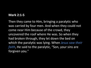 Mark 2:1-5
Then they came to Him, bringing a paralytic who
was carried by four men. And when they could not
come near Him because of the crowd, they
uncovered the roof where He was. So when they
had broken through, they let down the bed on
which the paralytic was lying. When Jesus saw their
faith, He said to the paralytic, “Son, your sins are
forgiven you.”
 