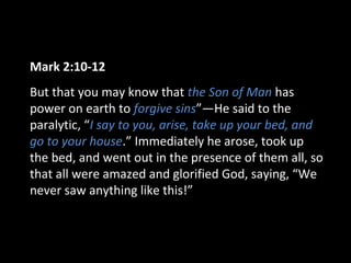 Mark 2:10-12
But that you may know that the Son of Man has
power on earth to forgive sins”—He said to the
paralytic, “I say to you, arise, take up your bed, and
go to your house.” Immediately he arose, took up
the bed, and went out in the presence of them all, so
that all were amazed and glorified God, saying, “We
never saw anything like this!”
 
