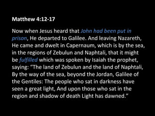 Matthew 4:12-17
Now when Jesus heard that John had been put in
prison, He departed to Galilee. And leaving Nazareth,
He came and dwelt in Capernaum, which is by the sea,
in the regions of Zebulun and Naphtali, that it might
be fulfilled which was spoken by Isaiah the prophet,
saying: “The land of Zebulun and the land of Naphtali,
By the way of the sea, beyond the Jordan, Galilee of
the Gentiles: The people who sat in darkness have
seen a great light, And upon those who sat in the
region and shadow of death Light has dawned.”
 