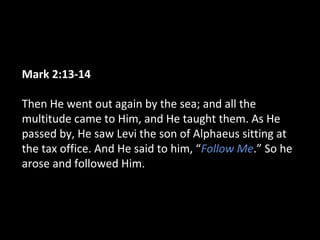 Mark 2:13-14
Then He went out again by the sea; and all the
multitude came to Him, and He taught them. As He
passed by, He saw Levi the son of Alphaeus sitting at
the tax office. And He said to him, “Follow Me.” So he
arose and followed Him.
 