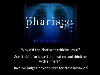- Why did the Pharisees criticize Jesus?
- Was it right for Jesus to be eating and drinking
with sinners?
- Have we judged anyone ever for their behavior?
 