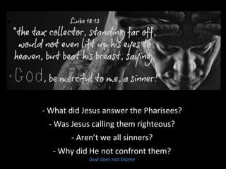 - What did Jesus answer the Pharisees?
- Was Jesus calling them righteous?
- Aren’t we all sinners?
- Why did He not confront them?
God does not blame
 