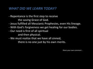 WHAT DID WE LEARN TODAY?
- Repentance is the first step to receive
the saving Grace of God.
- Jesus fulfilled all Messianic Prophesies, even His lineage.
- With God’s forgiveness we get healing for our bodies.
- Our need is first of all spiritual
and then physical.
- We must realize that we have all sinned,
there is no one just by his own merits.
Share your own comment …
 