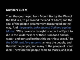 Numbers 21:4-9
Then they journeyed from Mount Hor by the Way of
the Red Sea, to go around the land of Edom; and the
soul of the people became very discouraged on the
way. And the people spoke against God and against
Moses: “Why have you brought us up out of Egypt to
die in the wilderness? For there is no food and no
water, and our soul loathes this worthless bread.” So
the LORD sent fiery serpents among the people, and
they bit the people; and many of the people of Israel
died. Therefore the people came to Moses, and said,
 