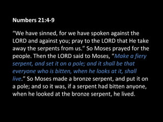 Numbers 21:4-9
“We have sinned, for we have spoken against the
LORD and against you; pray to the LORD that He take
away the serpents from us.” So Moses prayed for the
people. Then the LORD said to Moses, “Make a fiery
serpent, and set it on a pole; and it shall be that
everyone who is bitten, when he looks at it, shall
live.” So Moses made a bronze serpent, and put it on
a pole; and so it was, if a serpent had bitten anyone,
when he looked at the bronze serpent, he lived.
 