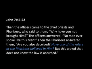 John 7:45-52
Then the officers came to the chief priests and
Pharisees, who said to them, “Why have you not
brought Him?” The officers answered, “No man ever
spoke like this Man!” Then the Pharisees answered
them, “Are you also deceived? Have any of the rulers
or the Pharisees believed in Him? But this crowd that
does not know the law is accursed.”
 