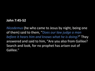 John 7:45-52
Nicodemus (he who came to Jesus by night, being one
of them) said to them, “Does our law judge a man
before it hears him and knows what he is doing?” They
answered and said to him, “Are you also from Galilee?
Search and look, for no prophet has arisen out of
Galilee.”
 