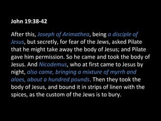 John 19:38-42
After this, Joseph of Arimathea, being a disciple of
Jesus, but secretly, for fear of the Jews, asked Pilate
that he might take away the body of Jesus; and Pilate
gave him permission. So he came and took the body of
Jesus. And Nicodemus, who at first came to Jesus by
night, also came, bringing a mixture of myrrh and
aloes, about a hundred pounds. Then they took the
body of Jesus, and bound it in strips of linen with the
spices, as the custom of the Jews is to bury.
 