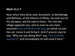 Mark 11:1-7
Now when they drew near Jerusalem, to Bethphage
and Bethany, at the Mount of Olives, He sent two of
His disciples; and He said to them, “Go into the
village opposite you; and as soon as you have
entered it you will find a colt tied, on which no one
has sat. Loose it and bring it. And if anyone says to
you, ‘Why are you doing this?’ say, ‘The Lord has
need of it,’ and immediately he will send it here.”
 