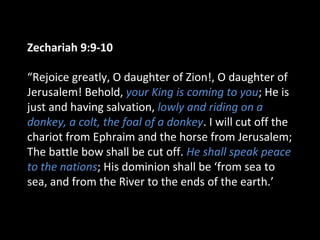 Zechariah 9:9-10
“Rejoice greatly, O daughter of Zion!, O daughter of
Jerusalem! Behold, your King is coming to you; He is
just and having salvation, lowly and riding on a
donkey, a colt, the foal of a donkey. I will cut off the
chariot from Ephraim and the horse from Jerusalem;
The battle bow shall be cut off. He shall speak peace
to the nations; His dominion shall be ‘from sea to
sea, and from the River to the ends of the earth.’
 