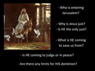 - Who is entering
Jerusalem?
- Why is Jesus just?
- Is HE the only just?
- What is HE coming
to save us from?
- Is HE coming to judge or in peace?
- Are there any limits for HIS dominion?
 