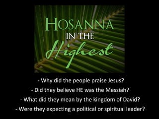 - Why did the people praise Jesus?
- Did they believe HE was the Messiah?
- What did they mean by the kingdom of David?
- Were they expecting a political or spiritual leader?
 