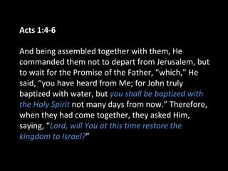 Acts 1:4-6
And being assembled together with them, He
commanded them not to depart from Jerusalem, but
to wait for the Promise of the Father, “which,” He
said, “you have heard from Me; for John truly
baptized with water, but you shall be baptized with
the Holy Spirit not many days from now.” Therefore,
when they had come together, they asked Him,
saying, “Lord, will You at this time restore the
kingdom to Israel?”
 