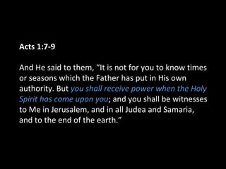 Acts 1:7-9
And He said to them, “It is not for you to know times
or seasons which the Father has put in His own
authority. But you shall receive power when the Holy
Spirit has come upon you; and you shall be witnesses
to Me in Jerusalem, and in all Judea and Samaria,
and to the end of the earth.”
 