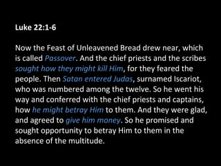 Luke 22:1-6
Now the Feast of Unleavened Bread drew near, which
is called Passover. And the chief priests and the scribes
sought how they might kill Him, for they feared the
people. Then Satan entered Judas, surnamed Iscariot,
who was numbered among the twelve. So he went his
way and conferred with the chief priests and captains,
how he might betray Him to them. And they were glad,
and agreed to give him money. So he promised and
sought opportunity to betray Him to them in the
absence of the multitude.
 