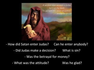 - How did Satan enter Judas? Can he enter anybody?
- Did Judas make a decision? What is sin?
- Was the betrayal for money?
- What was the attitude? Was he glad?
A wicked man accepts a bribe
behind the back
To pervert the ways of justice.
Proverbs 17:23
 