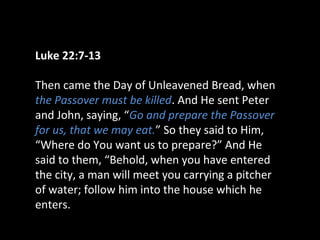 Luke 22:7-13
Then came the Day of Unleavened Bread, when
the Passover must be killed. And He sent Peter
and John, saying, “Go and prepare the Passover
for us, that we may eat.” So they said to Him,
“Where do You want us to prepare?” And He
said to them, “Behold, when you have entered
the city, a man will meet you carrying a pitcher
of water; follow him into the house which he
enters.
 