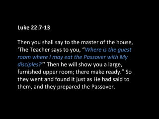 Luke 22:7-13
Then you shall say to the master of the house,
‘The Teacher says to you, “Where is the guest
room where I may eat the Passover with My
disciples?”’ Then he will show you a large,
furnished upper room; there make ready.” So
they went and found it just as He had said to
them, and they prepared the Passover.
 