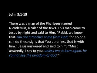 John 3:1-15
There was a man of the Pharisees named
Nicodemus, a ruler of the Jews. This man came to
Jesus by night and said to Him, “Rabbi, we know
that You are a teacher come from God; for no one
can do these signs that You do unless God is with
him.” Jesus answered and said to him, “Most
assuredly, I say to you, unless one is born again, he
cannot see the kingdom of God.”
 